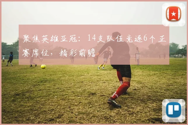 聚焦英雄亚冠:14支队伍竞逐6个正赛席位,精彩前瞻