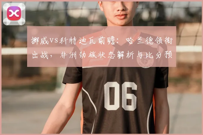 挪威vs科特迪瓦前瞻：哈兰德领衔出战，非洲劲旅状态解析与比分预测