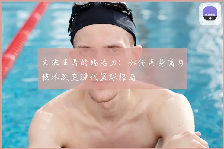 文班亚马的统治力:如何用身高与技术改变现代篮球格局