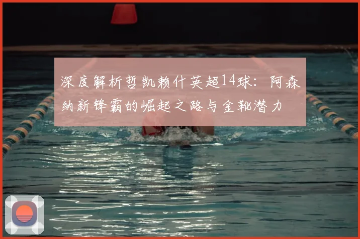 深度解析哲凯赖什英超14球：阿森纳新锋霸的崛起之路与金靴潜力