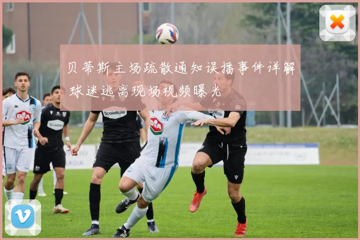 贝蒂斯主场疏散通知误播事件详解 球迷逃离现场视频曝光
